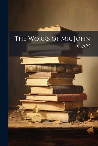 Cover image for The Works of Mr. John Gay: In Four Volumes. to Which Is Added an Account of the Life and Writings of the Author ...