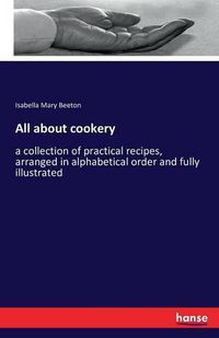 Cover image for All about cookery: a collection of practical recipes, arranged in alphabetical order and fully illustrated