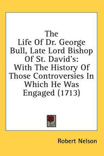 The Life of Dr. George Bull, Late Lord Bishop of St. David's: With the History of Those Controversies in Which He Was Engaged (1713)
