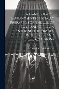 Cover image for A Handbook of Employments Specially Prepared for the Use of Boys and Girls on Entering the Trades, Industries, and Professions