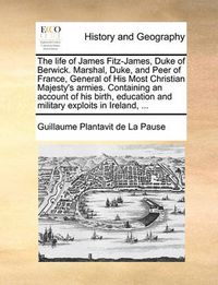 Cover image for The Life of James Fitz-James, Duke of Berwick. Marshal, Duke, and Peer of France, General of His Most Christian Majesty's Armies. Containing an Account of His Birth, Education and Military Exploits in Ireland, ...