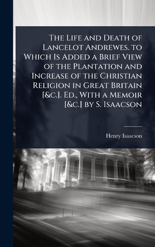 Cover image for The Life and Death of Lancelot Andrewes. to Which Is Added a Brief View of the Plantation and Increase of the Christian Religion in Great Britain [&c.]. Ed., With a Memoir [&c.] by S. Isaacson