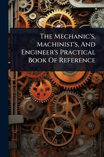 Cover image for The Mechanic's, Machinist's, And Engineer's Practical Book Of Reference