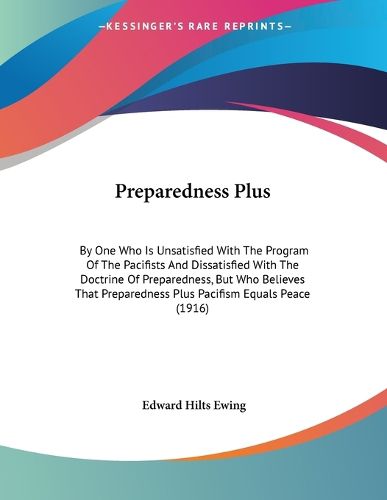 Cover image for Preparedness Plus: By One Who Is Unsatisfied with the Program of the Pacifists and Dissatisfied with the Doctrine of Preparedness, But Who Believes That Preparedness Plus Pacifism Equals Peace (1916)