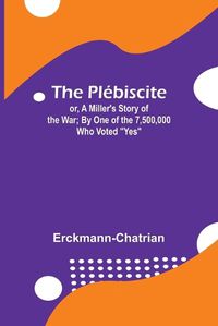 Cover image for The Plebiscite; or, A Miller's Story of the War; By One of the 7,500,000 Who Voted "Yes"