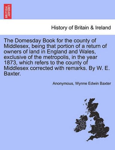 Cover image for The Domesday Book for the County of Middlesex, Being That Portion of a Return of Owners of Land in England and Wales, Exclusive of the Metropolis, in the Year 1873, Which Refers to the County of Middlesex Corrected with Remarks. by W. E. Baxter.