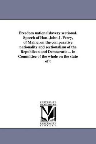 Freedom Nationalslavery Sectional. Speech of Hon. John J. Perry, of Maine, on the Comparative Nationality and Sectionalism of the Republican and Democratic ... in Committee of the Whole on the State of T