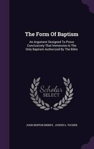 The Form of Baptism: An Argument Designed to Prove Conclusively That Immersion Is the Only Baptism Authorized by the Bible