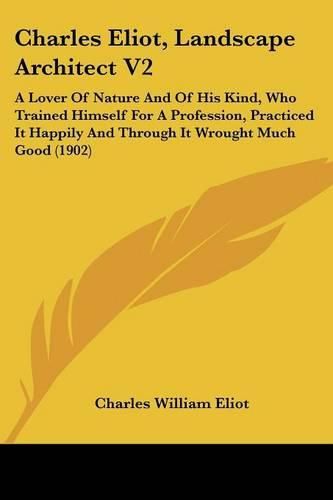 Charles Eliot, Landscape Architect V2: A Lover of Nature and of His Kind, Who Trained Himself for a Profession, Practiced It Happily and Through It Wrought Much Good (1902)