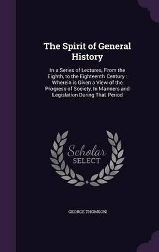 Cover image for The Spirit of General History: In a Series of Lectures, from the Eighth, to the Eighteenth Century: Wherein Is Given a View of the Progress of Society, in Manners and Legislation During That Period