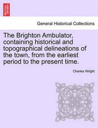 Cover image for The Brighton Ambulator, Containing Historical and Topographical Delineations of the Town, from the Earliest Period to the Present Time.