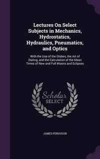 Cover image for Lectures on Select Subjects in Mechanics, Hydrostatics, Hydraulics, Pneumatics, and Optics: With the Use of the Globes, the Art of Dialing, and the Calculation of the Mean Times of New and Full Moons and Eclipses