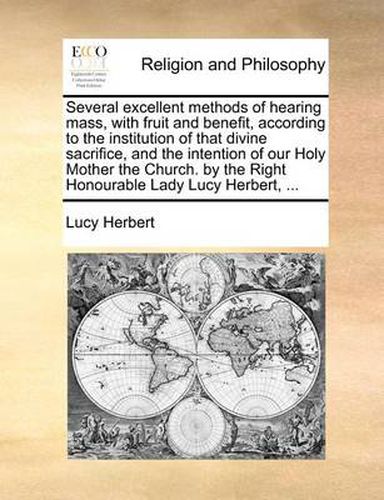 Cover image for Several Excellent Methods of Hearing Mass, with Fruit and Benefit, According to the Institution of That Divine Sacrifice, and the Intention of Our Holy Mother the Church. by the Right Honourable Lady Lucy Herbert, ...