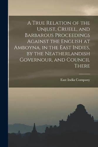 A True Relation of the Unjust, Cruell, and Barbarous Proceedings Against the English at Amboyna, in the East Indies, by the Neatherlandish Governour, and Council There