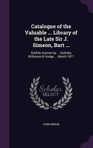 Catalogue of the Valuable ... Library of the Late Sir J. Simeon, Bart ...: Sold by Auction by ... Sotheby Wilkinson & Hodge ... March 1871