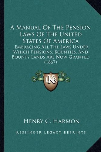 Cover image for A Manual of the Pension Laws of the United States of America: Embracing All the Laws Under Which Pensions, Bounties, and Bounty Lands Are Now Granted (1867)