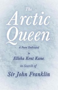 Cover image for The Arctic Queen - A Poem Dedicated to Elisha Kent Kane, in Search of Sir John Franklin;