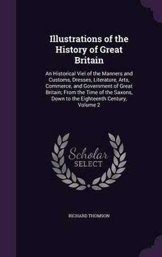 Cover image for Illustrations of the History of Great Britain: An Historical Viel of the Manners and Customs, Dresses, Literature, Arts, Commerce, and Government of Great Britain; From the Time of the Saxons, Down to the Eighteenth Century, Volume 2