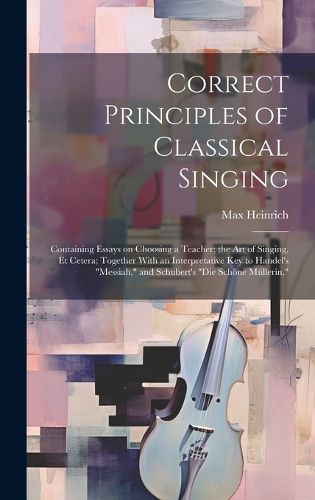 Correct Principles of Classical Singing; Containing Essays on Choosing a Teacher; the art of Singing, et Cetera; Together With an Interpretative key to Handel's "Messiah," and Schubert's "Die Schoene Muellerin,"