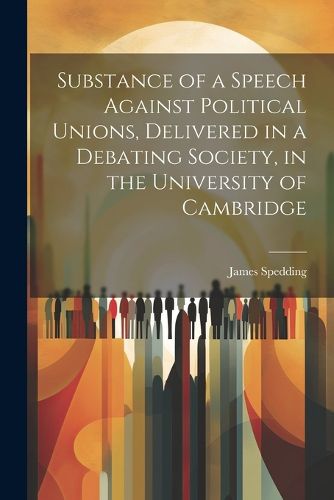 Substance of a Speech Against Political Unions, Delivered in a Debating Society, in the University of Cambridge