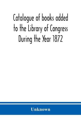 Cover image for Catalogue of books added to the Library of Congress During the Year 1872