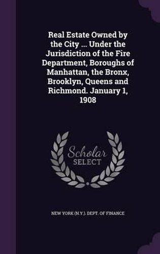 Cover image for Real Estate Owned by the City ... Under the Jurisdiction of the Fire Department, Boroughs of Manhattan, the Bronx, Brooklyn, Queens and Richmond. January 1, 1908