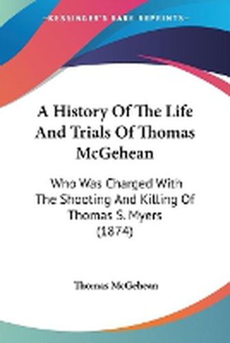 Cover image for A History Of The Life And Trials Of Thomas McGehean: Who Was Charged With The Shooting And Killing Of Thomas S. Myers (1874)