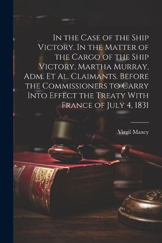 In the Case of the Ship Victory. In the Matter of the Cargo of the Ship Victory, Martha Murray, adm. et al. Claimants. Before the Commissioners to Carry Into Effect the Treaty With France of July 4, 1831