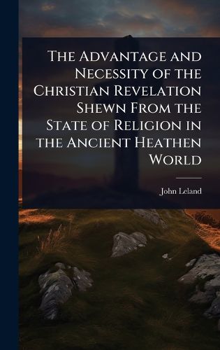 Cover image for The Advantage and Necessity of the Christian Revelation Shewn From the State of Religion in the Ancient Heathen World