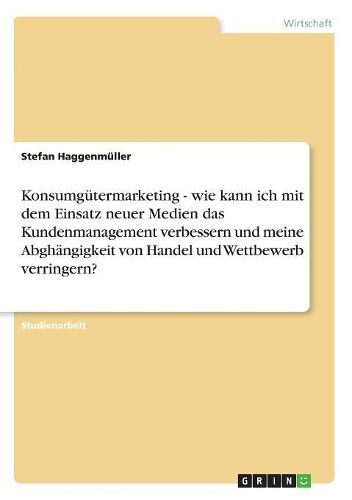 Cover image for Konsumgutermarketing - Wie Kann Ich Mit Dem Einsatz Neuer Medien Das Kundenmanagement Verbessern Und Meine Abghangigkeit Von Handel Und Wettbewerb Verringern?