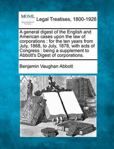 A General Digest of the English and American Cases Upon the Law of Corporations: For the Ten Years from July, 1868, to July, 1878, with Acts of Congress: Being a Supplement to Abbott's Digest of Corporations.