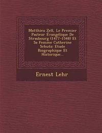 Cover image for Matthieu Zell, Le Premier Pasteur Evangelique de Strasbourg (1477-1548) Et Sa Femme Catherine Schutz: Etude Biographique Et Historique...