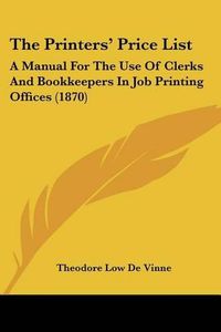 Cover image for The Printers' Price List: A Manual for the Use of Clerks and Bookkeepers in Job Printing Offices (1870)