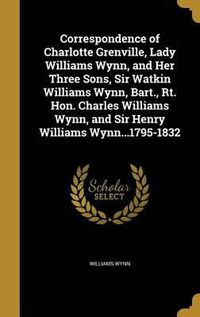 Cover image for Correspondence of Charlotte Grenville, Lady Williams Wynn, and Her Three Sons, Sir Watkin Williams Wynn, Bart., Rt. Hon. Charles Williams Wynn, and Sir Henry Williams Wynn...1795-1832