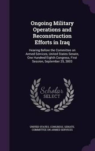 Cover image for Ongoing Military Operations and Reconstruction Efforts in Iraq: Hearing Before the Committee on Armed Services, United States Senate, One Hundred Eighth Congress, First Session, September 25, 2003