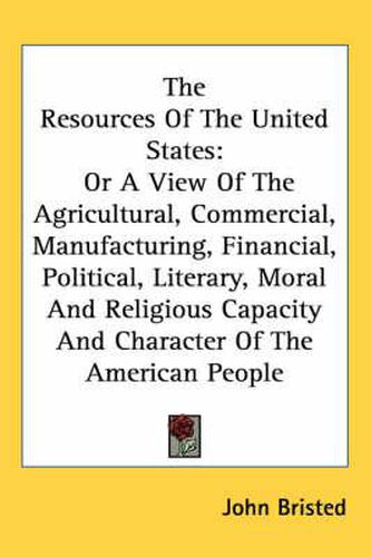 Cover image for The Resources of the United States: Or a View of the Agricultural, Commercial, Manufacturing, Financial, Political, Literary, Moral and Religious Capacity and Character of the American People