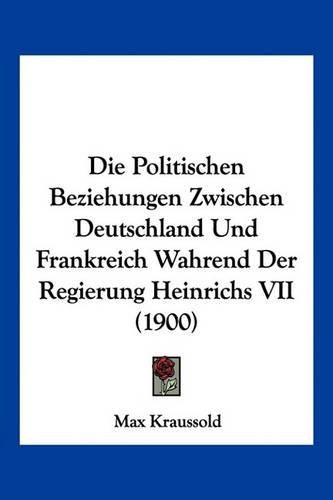 Die Politischen Beziehungen Zwischen Deutschland Und Frankreich Wahrend Der Regierung Heinrichs VII (1900)