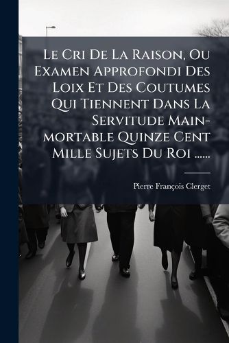 Cover image for Le Cri de La Raison, Ou Examen Approfondi Des Loix Et Des Coutumes Qui Tiennent Dans La Servitude Main-Mortable Quinze Cent Mille Sujets Du Roi ......