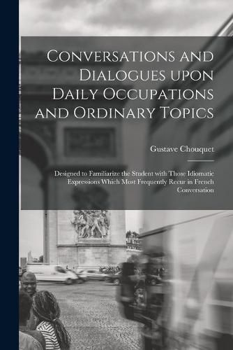 Cover image for Conversations and Dialogues Upon Daily Occupations and Ordinary Topics: Designed to Familiarize the Student With Those Idiomatic Expressions Which Most Frequently Recur in French Conversation