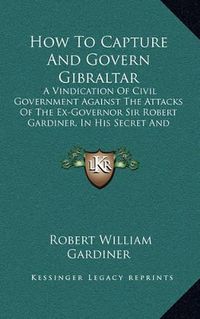 Cover image for How to Capture and Govern Gibraltar: A Vindication of Civil Government Against the Attacks of the Ex-Governor Sir Robert Gardiner, in His Secret and Unlicensed Report (1856)