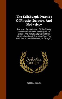 Cover image for The Edinburgh Practice of Physic, Surgery, and Midwifery: Preceded by an Abstract of the Theory of Medicine, and the Nosology of Dr. Cullen: And Including Upwards of Six Hundred Authentic Formulae from the Books of St. Bartholomew's, St. George's,