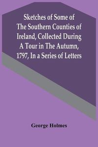 Cover image for Sketches Of Some Of The Southern Counties Of Ireland, Collected During A Tour In The Autumn, 1797, In A Series Of Letters