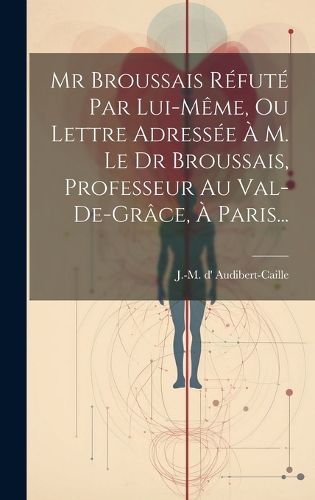 Cover image for Mr Broussais Refute Par Lui-meme, Ou Lettre Adressee A M. Le Dr Broussais, Professeur Au Val-de-grace, A Paris...