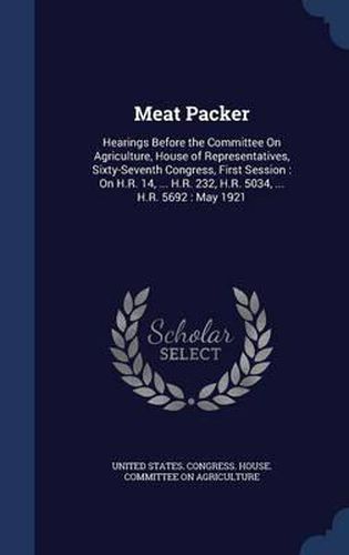 Cover image for Meat Packer: Hearings Before the Committee on Agriculture, House of Representatives, Sixty-Seventh Congress, First Session: On H.R. 14, ... H.R. 232, H.R. 5034, ... H.R. 5692: May 1921