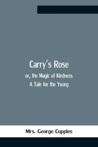 Cover image for Carry'S Rose; Or, The Magic Of Kindness. A Tale For The Young