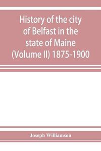 Cover image for History of the city of Belfast in the state of Maine (Volume II) 1875-1900