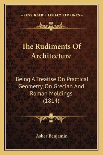 Cover image for The Rudiments of Architecture: Being a Treatise on Practical Geometry, on Grecian and Roman Moldings (1814)