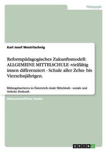 Cover image for Reformpadagogisches Zukunftsmodell: ALLGEMEINE MITTELSCHULE -vielfaltig innen differenziert - Schule aller Zehn- bis Vierzehnjahrigen.: Bildungsbarrieren in OEsterreich: duale Mittelstufe - soziale und oertliche Herkunft.