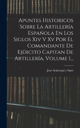Cover image for Apuntes Historicos Sobre La Artilleria Espanola En Los Siglos Xiv V Xv Por El Comandante De Ejercito Capitan De Artilleria, Volume 1...