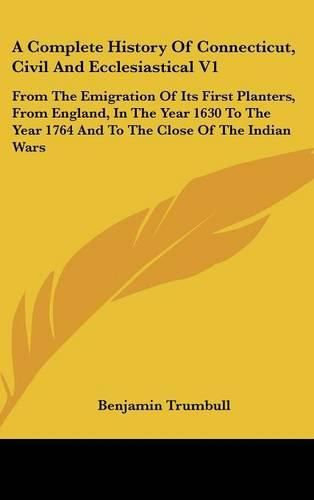 Cover image for A Complete History of Connecticut, Civil and Ecclesiastical V1: From the Emigration of Its First Planters, from England, in the Year 1630 to the Year 1764 and to the Close of the Indian Wars